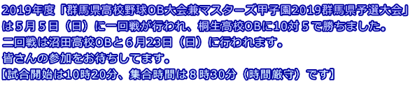 2019年度「群馬県高校野球OB大会兼マスターズ甲子園2019群馬県予選大会」 は5月5日(日)に一回戦が行われ、桐生高校OBに10対5で勝ちました。 二回戦は沼田高校OBと6月23日(日)に行われます。 皆さんの参加をお待ちしてます。 【試合開始は10時20分、集合時間は8時30分(時間厳守)です】