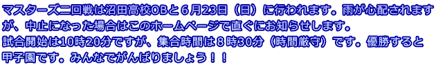 マスターズ二回戦は沼田高校OBと6月23日(日)に行われます。雨が心配されます が、中止になった場合はこのホームページで直ぐにお知らせします。 試合開始は10時20分ですが、集合時間は8時30分(時間厳守)です。優勝すると 甲子園です。みんなでがんばりましょう!!